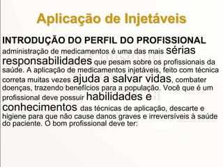 Aplicação de Injetáveis
INTRODUÇÃO DO PERFIL DO PROFISSIONAL
administração de medicamentos é uma das mais sérias
responsabilidades que pesam sobre os profissionais da
saúde. A aplicação de medicamentos injetáveis, feito com técnica
correta muitas vezes ajuda a salvar vidas, combater
doenças, trazendo benefícios para a população. Você que é um
profissional deve possuir habilidades e
conhecimentos das técnicas de aplicação, descarte e
higiene para que não cause danos graves e irreversíveis à saúde
do paciente. O bom profissional deve ter:
 