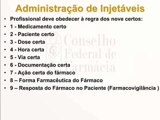 Administração de Injetáveis
• Profissional deve obedecer à regra dos nove certos:
• 1 - Medicamento certo
• 2 - Paciente certo
• 3 - Dose certa
• 4 - Hora certa
• 5 - Via certa
• 6 - Documentação certa
• 7 - Ação certa do fármaco
• 8 – Forma Farmacêutica do Fármaco
• 9 – Resposta do Fármaco no Paciente (Farmacovigilância )
 