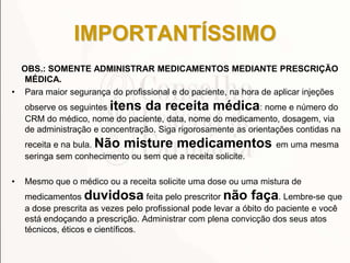 IMPORTANTÍSSIMO
OBS.: SOMENTE ADMINISTRAR MEDICAMENTOS MEDIANTE PRESCRIÇÃO
MÉDICA.
• Para maior segurança do profissional e do paciente, na hora de aplicar injeções
observe os seguintes itens da receita médica: nome e número do
CRM do médico, nome do paciente, data, nome do medicamento, dosagem, via
de administração e concentração. Siga rigorosamente as orientações contidas na
receita e na bula. Não misture medicamentos em uma mesma
seringa sem conhecimento ou sem que a receita solicite.
• Mesmo que o médico ou a receita solicite uma dose ou uma mistura de
medicamentos duvidosa feita pelo prescritor não faça. Lembre-se que
a dose prescrita as vezes pelo profissional pode levar a óbito do paciente e você
está endoçando a prescrição. Administrar com plena convicção dos seus atos
técnicos, éticos e científicos.
 