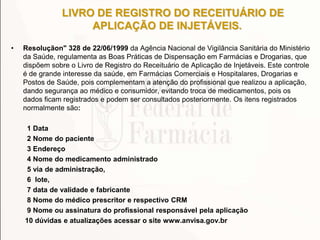 LIVRO DE REGISTRO DO RECEITUÁRIO DE
APLICAÇÃO DE INJETÁVEIS.
• Resoluçãon" 328 de 22/06/1999 da Agência Nacional de Vigilância Sanitária do Ministério
da Saúde, regulamenta as Boas Práticas de Dispensação em Farmácias e Drogarias, que
dispõem sobre o Livro de Registro do Receituário de Aplicação de Injetáveis. Este controle
é de grande interesse da saúde, em Farmácias Comerciais e Hospitalares, Drogarias e
Postos de Saúde, pois complementam a atenção do profissional que realizou a aplicação,
dando segurança ao médico e consumidor, evitando troca de medicamentos, pois os
dados ficam registrados e podem ser consultados posteriormente. Os itens registrados
normalmente são:
1 Data
2 Nome do paciente
3 Endereço
4 Nome do medicamento administrado
5 via de administração,
6 lote,
7 data de validade e fabricante
8 Nome do médico prescritor e respectivo CRM
9 Nome ou assinatura do profissional responsável pela aplicação
10 dúvidas e atualizações acessar o site www.anvisa.gov.br
 