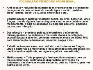 VOCABULÁRIO TÉCNICO DO PROFISSIONAL
• Anti-sepsia = redução do número de microorganismo e eliminação
de sujeiras da pele, através do uso de água e sabão, povidine,
álcool iodado, álcool 70 %, água oxigenada e etc..
• Contaminação = qualquer material: poeira, sujeiras, bactérias, vírus,
fungos, que de alguma forma cheguem a entrar em contato com o
medicamento, a sala de aplicação ou opróprio paciente, podendo
causar uma infecção.
• Desinfecção = processo pelo qual reduzimos o número de
microorganismo do ambiente e materiais através de soluções
específicas para este fim, como por exemplo, o uso do álcool 70%
para desinfecção de bancadas, tesouras, pinças e etc..
• Esterilização = processo pelo qual são mortos todos os fungos,
vírus e bactérias do material que foi submetido a este processo (ex:
medicamentos injetáveis, seringas e agulhas descartáveis).
• Medicamento = Toda preparação farmacêutica contendo uma ou
mais substâncias, destinada ao diagnóstico, prevenção ou
tratamento das doenças e seus sintomas, quer no homem, quer nos
outros seres vivos.
 