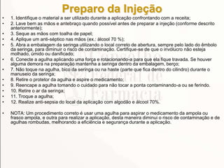 Preparo da Injeção
• 1. Identifique o material a ser utilizado durante a aplicação confrontando com a receita;
• 2. Lave bem as mãos e antebraço quando possível antes de preparar a injeção (conforme descrito
anteriormente);
• 3. Seque as mãos com toalha de papel;
• 4. Aplique um anti-séptico nas mãos (ex.: álcool 70 %);
• 5. Abra a embalagem da seringa utilizando o local correto de abertura, sempre pelo lado do êmbolo
da seringa, para diminuir o risco de contaminação. Certifique-se de que o invólucro não esteja
molhado, úmido ou danificado;
• 6. Conecte a agulha aplicando uma força e rotacionando-a para que ela fique travada. Se houver
alguma demora na preparação mantenha a seringa dentro da embalagem, berço;
• 7. Não toque na agulha, bico da seringa ou na haste (parte que fica dentro do cilindro) durante o
manuseio da seringa;
• 8. Retire o protetor da agulha e aspire o medicamento;
• 9. Reencape a agulha tomando o cuidado para não tocar a ponta contaminando-a ou se ferindo.
• 10. Retire o ar da seringa;
• 11. Troque a agulha;
• 12. Realize anti-sepsia do local da aplicação com algodão e álcool 70%.
• NOTA: Um procedimento correto é usar uma agulha para aspirar o medicamento da ampola ou
frasco ampola, e outra para realizar a aplicação, desta maneira diminui o risco de contaminação e de
agulhas rombudas, melhorando a eficiência e segurança durante a aplicação.
 