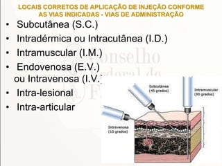 LOCAIS CORRETOS DE APLICAÇÃO DE INJEÇÃO CONFORME
AS VIAS INDICADAS - VIAS DE ADMINISTRAÇÃO
• Subcutânea (S.C.)
• Intradérmica ou Intracutânea (I.D.)
• Intramuscular (I.M.)
• Endovenosa (E.V.)
ou Intravenosa (I.V.)
• Intra-lesional
• Intra-articular
 