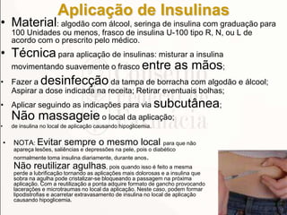 Aplicação de Insulinas
• Material: algodão com álcool, seringa de insulina com graduação para
100 Unidades ou menos, frasco de insulina U-100 tipo R, N, ou L de
acordo com o prescrito pelo médico.
• Técnica para aplicação de insulinas: misturar a insulina
movimentando suavemente o frasco entre as mãos;
• Fazer a desinfecção da tampa de borracha com algodão e álcool;
Aspirar a dose indicada na receita; Retirar eventuais bolhas;
• Aplicar seguindo as indicações para via subcutânea;
Não massageie o local da aplicação;
• de insulina no local de aplicação causando hipoglicemia.
• NOTA: Evitar sempre o mesmo local para que não
apareça lesões, saliências e depressões na pele, pois o diabético
normalmente toma insulina diariamente, durante anos.
Não reutilizar agulhas, pois quando isso é feito a mesma
perde a lubrificação tornando as aplicações mais dolorosas e a insulina que
sobra na agulha pode cristalizar-se bloqueando a passagem na próxima
aplicação. Com a reutilização a ponta adquire formato de gancho provocando
lacerações e microtraumas no local da aplicação. Neste caso, podem formar
lipodistrofias e acarretar extravasamento de insulina no local de aplicação
causando hipoglicemia.
 