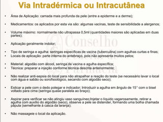 Via Intradérmica ou Intracutânea
• Área de Aplicação: camada mais profunda da pele (entre a epiderme e a derme);
• Medicamentos: os aplicados por esta via são: algumas vacinas, teste de sensibilidade a alergenos;
• Volume máximo: normalmente não ultrapassa 0,5ml (quantidades maiores são aplicadas em duas
partes);
• Aplicação geralmente indolor;
• Tipo de seringa e agulha: seringas específicas de vacina (tuberculina) com agulhas curtas e finas;
• Locais de aplicação: parte interna do antebraço, pois não apresenta muitos pelos;
• Material: algodão com álcool, seringa de vacina e agulha específica;
• Técnica: preparar a injeção conforme técnica descrita anteriormente;
• Não realizar anti-sepsia do local para não atrapalhar a reação do teste (se necessário lavar o local
com água e sabão ou sorofisiológico, secando com algodão seco);
• Esticar a pele com o dedo polegar e indicador; Introduzir a agulha em ângulo de 15° com o bisel
voltado para cima (seringa quase paralela ao braço);
• Aspirar para verificar se não atingiu vaso sanguíneo;Injetar o líquido vagarosamente, retirar a
agulha com auxílio do algodão (seco), observe a pele se distender, formando uma bolha chamada
pápula (semelhante à casca da laranja);
• Não massageie o local da aplicação.
 