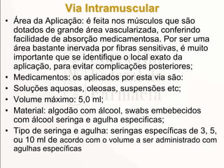 Via Intramuscular
• Área da Aplicação: é feita nos músculos que são
dotados de grande área vascularizada, conferindo
facilidade de absorção medicamentosa. Por ser uma
área bastante inervada por fibras sensitivas, é muito
importante que se identifique o local exato da
aplicação, para evitar complicações posteriores;
• Medicamentos: os aplicados por esta via são:
• Soluções aquosas, oleosas, suspensões etc;
• Volume máximo: 5,0 ml;
• Material: algodão com álcool, swabs embebecidos
com álcool seringa e agulha especificas;
• Tipo de seringa e agulha: seringas específicas de 3, 5,
ou 10 ml de acordo com o volume a ser administrado com
agulhas específicas
 