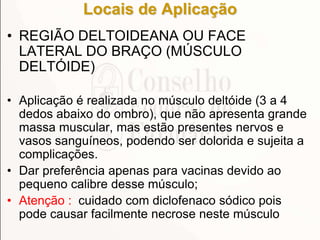 Locais de Aplicação
• REGIÃO DELTOIDEANA OU FACE
LATERAL DO BRAÇO (MÚSCULO
DELTÓIDE)
• Aplicação é realizada no músculo deltóide (3 a 4
dedos abaixo do ombro), que não apresenta grande
massa muscular, mas estão presentes nervos e
vasos sanguíneos, podendo ser dolorida e sujeita a
complicações.
• Dar preferência apenas para vacinas devido ao
pequeno calibre desse músculo;
• Atenção : cuidado com diclofenaco sódico pois
pode causar facilmente necrose neste músculo
 