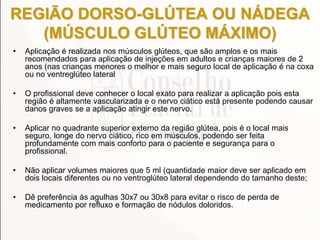REGIÃO DORSO-GLÚTEA OU NÁDEGA
(MÚSCULO GLÚTEO MÁXIMO)
• Aplicação é realizada nos músculos glúteos, que são amplos e os mais
recomendados para aplicação de injeções em adultos e crianças maiores de 2
anos (nas crianças menores o melhor e mais seguro local de aplicação é na coxa
ou no ventreglúteo lateral
• O profissional deve conhecer o local exato para realizar a aplicação pois esta
região é altamente vascularizada e o nervo ciático está presente podendo causar
danos graves se a aplicação atingir este nervo.
• Aplicar no quadrante superior externo da região glútea, pois é o local mais
seguro, longe do nervo ciático, rico em músculos, podendo ser feita
profundamente com mais conforto para o paciente e segurança para o
profissional.
• Não aplicar volumes maiores que 5 ml (quantidade maior deve ser aplicado em
dois locais diferentes ou no ventroglúteo lateral dependendo do tamanho deste;
• Dê preferência às agulhas 30x7 ou 30x8 para evitar o risco de perda de
medicamento por refluxo e formação de nódulos doloridos.
 