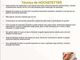 Técnica de HOCHSTETTER
• Após preparo da medicação e anti-sepsia das mãos conforme descrito anteriormente, orientar
a pessoa para manter-se em uma das posições para realização da aplicação
• Deitado de costas ou de lado com os joelhos levemente dobrados, sentado ou em pé com os
joelhos levemente dobrados;
• Não aplicar volumes maiores que 5,0 ml;
• O local deve ser demarcado apoiando a palma da mão sobre a articulação do quadril;
• Com a ponta do indicador, localizar a parte anterior dos ossos-ilíaco, facilmente palpável (com
treinamento), manter o dedo fixo neste ponto, abrir a mão formando um V entre o dedo
indicador e o dedo médio;
• No centro deste V é que se deve introduzir à agulha ligeiramente voltada para cima em
direção à crista ilíaca;
• Após localização realizar anti-sepsia do local, demarcar novamente e aplicar a injeção
conforme descrito anteriormente.
• Se a aplicação for feita no quadril esquerdo ou caso o aplicador seja canhoto, inverta a
posição dos dedos.
 