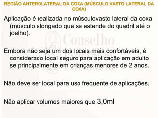 REGIÃO ANTEROLATERAL DA COXA (MÚSCULO VASTO LATERAL DA
COXA)
Aplicação é realizada no músculovasto lateral da coxa
(músculo alongado que se estende do quadril até o
joelho).
Embora não seja um dos locais mais confortáveis, é
considerado local seguro para aplicação em adulto
se principalmente em crianças menores de 2 anos.
Não deve ser local para uso frequente de aplicações.
Não aplicar volumes maiores que 3,0ml
 