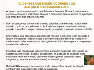 ACIDENTES QUE PODEM OCORRER COM
INJEÇÕES INTRAMUSCULARES
• Abcessos sépticos – causados pela falta de anti-sepsia. O local é contaminado
apresentando pus e inflamação. Higiene e anti-sepsia antes e depois da aplicação
são procedimentos importantíssimos.
• Dor- as aplicações costumam ser muito doloridas quando feitas rapidamente,
quando o volume de medicamento for inadequado para tamanho do músculo,
quando o local for impróprio para aplicação ou quando o músculo estiver contraído.
• Endurações- são causadas pela aplicação repetida no mesmo local, deixando a
região "empedrada". Nestes casos é aconselhável a mudança do local pois o
medicamento reflui tomando sua absorção muito difícil. Massagens e compressas
quentes são indicadas.
• Embolias- são ocorrências extremamente perigosas causadas pela injeção de
substâncias indevidas (oleosas, suspensões, ar, pedaços de coágulos entre
outras) em veias ou artérias, causando a obstrução de pequenos vasos
sanguíneos, levando a necrose (morte) da área atingida.
• Cuidado! Não esqueça de puxar o embolo para verificar se não foi atingido
nenhum vaso acidentalmente antes da aplicação.
 
