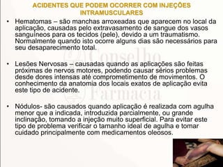 ACIDENTES QUE PODEM OCORRER COM INJEÇÕES
INTRAMUSCULARES
• Hematomas – são manchas arroxeadas que aparecem no local da
aplicação, causadas pelo extravasamento de sangue dos vasos
sanguíneos para os tecidos (pele), devido a um traumatismo.
Normalmente quando isto ocorre alguns dias são necessários para
seu desaparecimento total.
• Lesões Nervosas – causadas quando as aplicações são feitas
próximas de nervos motores, podendo causar sérios problemas
desde dores intensas até comprometimento de movimentos. O
conhecimento da anatomia dos locais exatos de aplicação evita
este tipo de acidente.
• Nódulos- são causados quando aplicação é realizada com agulha
menor que a indicada, introduzida parcialmente, ou grande
inclinação, tomando a injeção muito superficial. Para evitar este
tipo de problema verificar o tamanho ideal de agulha e tomar
cuidado principalmente com medicamentos oleosos.
 