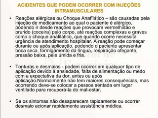 ACIDENTES QUE PODEM OCORRER COM INJEÇÕES
INTRAMUSCULARES
• Reações alérgicas ou Choque Anafïlático – são causadas pela
injeção de medicamento ao qual o paciente é alérgico,
podendo ir desde reações que provocam vermelhidão e
prurido (coceira) pelo corpo, até reações complexas e graves
como o choque anafilático, que quando ocorre necessita
urgência de atendimento hospitalar. A reação pode começar
durante ou após aplicação, podendo o paciente apresentar
boca seca, formigamento da língua, respiração ofegante,
pressão baixa, pele úmida e fria.
• Tonturas e desmaios - podem ocorrer em qualquer tipo de
aplicação devido à ansiedade, falta de alimentação ou medo
com a expectativa da dor, antes ou após
aplicação.Normalmente não tem maiores consequências, mas
ocorrendo deve-se colocar a pessoa sentada em lugar
ventilado para recuperá-la do mal-estar.
• Se os sintomas não desaparecem rapidamente ou ocorrer
desmaio acionar rapidamente assistência médica.
 
