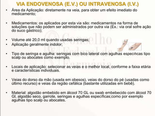 VIA ENDOVENOSA (E.V.) OU INTRAVENOSA (I.V.)
• Área da Aplicação: diretamente na veia, para obter um efeito imediato do
medicamento;
• Medicamentos: os aplicados por esta via são: medicamentos na forma de
soluções que não podem ser administrados por outra via (Ex.: via oral sofre ação
do suco gástrico);
• Volume até 20,0 ml quando usadas seringas;
• Aplicação geralmente indolor;
• Tipo de seringa e agulha: seringas com bico lateral com agulhas específicas tipo
scalp ou abocates como exemplo.
• Locais de aplicação: selecionar as veias e o melhor local, conforme a faixa etária
e características individuais.
• Veias do dorso da mão (usada em obesos), veias do dorso do pé (usadas como
último recurso) e veias da região cefálica (bastante utilizadas em bebê).
• Material: algodão embebido em álcool 70 GL ou swab embebecido com álcool 70
Gl, algodão seco, garrote, seringas e agulhas específicas;como por exemplo
agulhas tipo scalp ou abocates.
 
