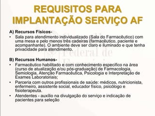 REQUISITOS PARA
IMPLANTAÇÃO SERVIÇO AF
A) Recursos Físicos-
• Sala para atendimento individualizado (Sala do Farmacêutico) com
uma mesa e pelo menos três cadeiras (farmacêutico, paciente e
acompanhante). O ambiente deve ser claro e iluminado e que tenha
privacidade para atendimento.
B) Recursos Humanos-
• Farmacêutico habilitado e com conhecimento especifico na área
(curso de atualização e/ou pós-graduação) de Farmacologia,
Semiologia, Atenção Farmacêutica, Psicologia e Interpretação de
Exames Laboratoriais;
• Parceria com outros profissionais de saúde: médicos, nutricionista,
enfermeiro, assistente social, educador físico, psicólogo e
fisioterapeuta.
• Atendentes - auxílio na divulgação do serviço e indicação de
pacientes para seleção
 
