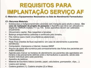 REQUISITOS PARA
IMPLANTAÇÃO SERVIÇO AF
C- Materiais e Equipamentos Necessários na Sala de Atendimento Farmacêutico
C1- Recursos Materiais
• Estetoscópio e Esfignomanômetro aneróide com manguito para adulto e obeso. Em
caso de realização de projeto de pesquisa o Aparelho que deve ser utilizado é o
Digital da OMRON modelo 711 ou 705. Estes aparelhos devem ser calibrados
anualmente;
• Glicosímetro capilar, fitas reagentes e lancetas;
• Balança antopométrica calibrada e certificada pelo Inmetro,
• Fita métrica (para medir circunferência abdominal);
• Termômetro;
• Peak Flow (medida de fluxo expiratório- em caso de atendimento a pacientes
asmáticos);
• Computador, impressora e Internet; Acesso SMSF
• Arquivo de pasta alfa-numérica para armazenamento das fichas dos pacientes por
ordem alfabética;
• Agenda para marcar os horários de atendimento (os pacientes são agendados em
horário e dia previamente definido entre o farmacêutico e paciente, sendo este
horário individual para cada paciente);
• Aparelho de telefone;
• Material de Escritório básico (caneta, papel, calculadora, grampeador, clips....);
• Lixeira com tampa;
• Cadeira giratória (1), Cadeira simples (2) e Mesa
 