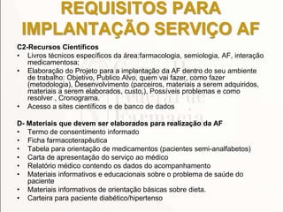 REQUISITOS PARA
IMPLANTAÇÃO SERVIÇO AF
C2-Recursos Científicos
• Livros técnicos específicos da área:farmacologia, semiologia, AF, interação
medicamentosa;
• Elaboração do Projeto para a implantação da AF dentro do seu ambiente
de trabalho: Objetivo, Publico Alvo, quem vai fazer, como fazer
(metodologia), Desenvolvimento (parceiros, materiais a serem adquiridos,
materiais a serem elaborados, custo,), Possíveis problemas e como
resolver , Cronograma.
• Acesso a sites científicos e de banco de dados
D- Materiais que devem ser elaborados para realização da AF
• Termo de consentimento informado
• Ficha farmacoterapêutica
• Tabela para orientação de medicamentos (pacientes semi-analfabetos)
• Carta de apresentação do serviço ao médico
• Relatório médico contendo os dados do acompanhamento
• Materiais informativos e educacionais sobre o problema de saúde do
paciente
• Materiais informativos de orientação básicas sobre dieta.
• Carteira para paciente diabético/hipertenso
 