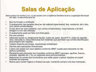 Salas de Aplicação
Deve possuir no mínimo 2 m2, ou de acordo com a Vigilância Sanitária local ou Legislação Municipal
em vigor. A sala ainda deve ter:
• Boa iluminação e ventilação
• O acabamento das paredes deve ser de material impermeável, liso, resistente, até o teto,
com cantos arredondados.
• O piso deve ser auto nivelante, com cantos arredondados, impermeáveis e de fácil
lavagem e com ralo sifonado.
• O acabamento pode ser feito com tinta epóxi.
• Pia com armário
• Sabonete líquido ou dergemante líquido, toalha de papel, álcool70 %, bolas de algodão
seco, bancada ou mesa (fabricada com materiais que permitam sua correta desinfecção)
para preparo das injeções.
• Cadeira Suporte para braço, esparadrapo antialérgico
• Garrote para aplicações intravenosas
• Lixeira com pedal com saco plástico conforme ABNT (usado para descartar os não
perfuro-cortantes)
• Recipiente para descartar lixo hospitalar conforme ABNT (seringas, agulhas, frascos,
ampolas, algodão etc.) Ter um separado para perfurocortantes.
• Relacionar os nomes dos funcionários que estão aptos a aplicar injeções em papel
timbrado da empresa.
• Rotina para manter higiene e limpeza da sala, mantendo sempre uma boa impressão.
 