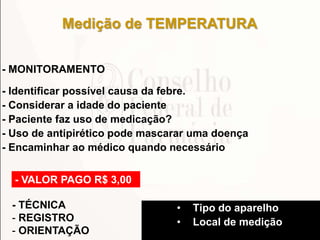 - MONITORAMENTO
- Identificar possível causa da febre.
- Considerar a idade do paciente
- Paciente faz uso de medicação?
- Uso de antipirético pode mascarar uma doença
- Encaminhar ao médico quando necessário
Medição de TEMPERATURA
- VALOR PAGO R$ 3,00
- TÉCNICA
- REGISTRO
- ORIENTAÇÃO
• Tipo do aparelho
• Local de medição
 