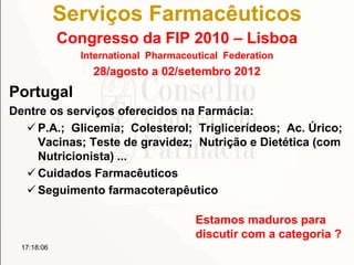 Serviços Farmacêuticos
Congresso da FIP 2010 – Lisboa
International Pharmaceutical Federation
28/agosto a 02/setembro 2012
Portugal
Dentre os serviços oferecidos na Farmácia:
 P.A.; Glicemia; Colesterol; Triglicerídeos; Ac. Úrico;
Vacinas; Teste de gravidez; Nutrição e Dietética (com
Nutricionista) ...
 Cuidados Farmacêuticos
 Seguimento farmacoterapêutico
17:18:06
Estamos maduros para
discutir com a categoria ?
 