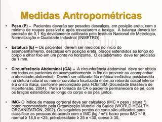 Medidas Antropométricas
• Peso (P) – Pacientes deverão ser pesados descalços, em posição ereta, com o
mínimo de roupas possível e após esvaziarem a bexiga. A balança deverá ter
precisão de 0,1 Kg devidamente calibrada pelo Instituto Nacional de Metrologia,
Normalização e Qualidade Industrial (INMETRO).
• Estatura (E) – Os pacientes devem ser medidos no inicio do
acompanhamento, descalços em posição ereta, braços estendidos ao longo do
corpo e olhar fixo em um ponto no horizonte. O estadiômetro deve ter precisão
de 1 mm.
• Circunferência Abdominal (CA) – A circunferência abdominal deve ser obtida
em todos os pacientes do acompanhamento a fim de prevenir ou acompanhar
a obesidade abdominal. Deverá ser utilizada fita métrica inelástica posicionada
na cintura natural ou menor curvatura localizada entre ao rebordo costal inferior
e a crista ilíaca, conforme preconizado pela I-DBTSM (Sociedade Brasileira de
Hipertensão, 2004). Para a tomada da CA o paciente permanecerá de pé, com
os braços estendidos ao longo do corpo e os pés juntos.
• IMC- O índice de massa corporal deve ser calculado (IMC = peso / altura ²)
como recomendado pela Organização Mundial da Saúde (WORLD HEALTH
ORGANIZATION, 2002). Os seguintes pontos de corte são utilizados para
classificar as pessoas de acordo com o IMC (kg / m²): baixo peso IMC <18,
normal ≥ 18,5 e <25, pré-obesidade ≥ 25 e <30, obeso ≥ 30.
 