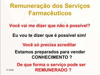 Remuneração dos Serviços
Farmacêuticos
Você vai me dizer que não é possível?
17:18:06
Eu vou te dizer que é possível sim!
Você só precisa acreditar
Estamos preparados para vender
CONHECIMENTO ?
De que forma o serviço pode ser
REMUNERADO ?
 