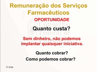 Remuneração dos Serviços
Farmacêuticos
OPORTUNIDADE
17:18:06
Quanto custa?
Sem dinheiro, não podemos
implantar quaisquer iniciativa.
Quanto cobrar?
Como podemos cobrar?
 