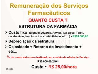 Remuneração dos Serviços
Farmacêuticos
QUANTO CUSTA ?
ESTRUTURA DA FARMÁCIA
 Custo fixo (aluguel, Alvarás, Anvisa, luz, água, Telef.,
condomínio, funcionários, contabilidade, etc... ) - R$24.000,00
 Depreciação da estrutura
 Ociosidade + Retorno do Investimento +
etc...
¼ do custo estrutura destinado ao custeio da oferta de Serviço
R$6.000,00/240h
Custa ~ R$ 25,00/hora17:18:06
 