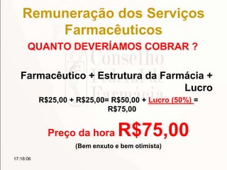 Remuneração dos Serviços
Farmacêuticos
QUANTO DEVERÍAMOS COBRAR ?
Farmacêutico + Estrutura da Farmácia +
Lucro
R$25,00 + R$25,00= R$50,00 + Lucro (50%) =
R$75,00
Preço da hora R$75,00
(Bem enxuto e bem otimista)
17:18:06
 