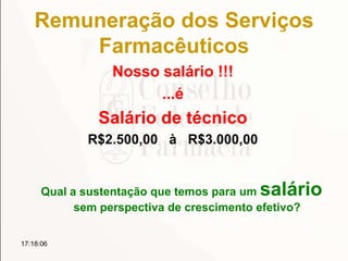 Remuneração dos Serviços
Farmacêuticos
Nosso salário !!!
...é
Salário de técnico
R$2.500,00 à R$3.000,00
Qual a sustentação que temos para um salário
sem perspectiva de crescimento efetivo?
17:18:06
 