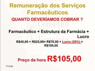 Remuneração dos Serviços
Farmacêuticos
QUANTO DEVERÍAMOS COBRAR ?
Farmacêutico + Estrutura da Farmácia +
Lucro
R$45,00 + R$25,00= R$70,00 + Lucro (50%) =
R$105,00
Preço da hora R$105,00
17:18:06
 