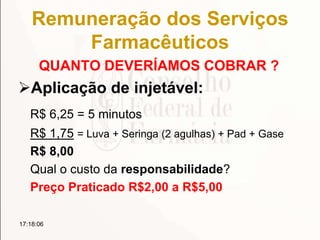 Remuneração dos Serviços
Farmacêuticos
QUANTO DEVERÍAMOS COBRAR ?
Aplicação de injetável:
R$ 6,25 = 5 minutos
R$ 1,75 = Luva + Seringa (2 agulhas) + Pad + Gase
R$ 8,00
Qual o custo da responsabilidade?
Preço Praticado R$2,00 a R$5,00
17:18:06
 