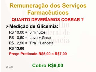 Remuneração dos Serviços
Farmacêuticos
QUANTO DEVERÍAMOS COBRAR ?
Medição de Glicemia:
R$ 10,00 = 8 minutos
R$ 0,50 = Luva + Gase
R$ 2,50 = Tira + Lanceta
R$ 13,00
Preço Praticado R$5,00 a R$7,00
Cobro R$9,0017:18:06
 
