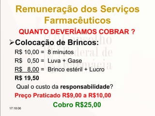 Remuneração dos Serviços
Farmacêuticos
QUANTO DEVERÍAMOS COBRAR ?
Colocação de Brincos:
R$ 10,00 = 8 minutos
R$ 0,50 = Luva + Gase
R$ 8,00 = Brinco estéril + Lucro
R$ 19,50
Qual o custo da responsabilidade?
Preço Praticado R$9,00 a R$10,00
Cobro R$25,0017:18:06
 