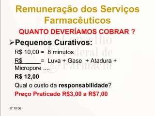 Remuneração dos Serviços
Farmacêuticos
QUANTO DEVERÍAMOS COBRAR ?
Pequenos Curativos:
R$ 10,00 = 8 minutos
R$ ____ = Luva + Gase + Atadura +
Micropore ....
R$ 12,00
Qual o custo da responsabilidade?
Preço Praticado R$3,00 a R$7,00
17:18:06
 