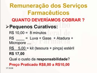 Remuneração dos Serviços
Farmacêuticos
QUANTO DEVERÍAMOS COBRAR ?
Pequenos Curativos:
R$ 10,00 = 8 minutos
R$ ____ = Luva + Gase + Atadura +
Micropore ....
R$ 5,00 = kit (tesoura + pinça) estéril
R$ 17,00
Qual o custo da responsabilidade?
Preço Praticado R$8,00 a R$10,00
17:18:06
 