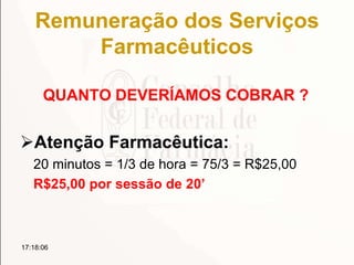 Remuneração dos Serviços
Farmacêuticos
QUANTO DEVERÍAMOS COBRAR ?
Atenção Farmacêutica:
20 minutos = 1/3 de hora = 75/3 = R$25,00
R$25,00 por sessão de 20’
17:18:06
 