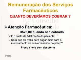 Remuneração dos Serviços
Farmacêuticos
QUANTO DEVERÍAMOS COBRAR ?
Atenção Farmacêutica:
R$25,00 quando não cobrado
 É o custo da fidelização do paciente
 Será que ele volta para pagar mais caro o
medicamento se estiver inserido no preço?
Preço cheio sem desconto
17:18:06
 