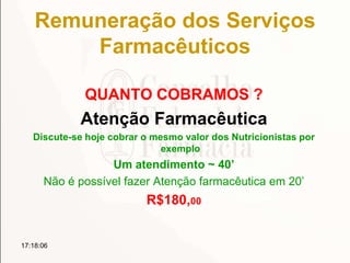 Remuneração dos Serviços
Farmacêuticos
QUANTO COBRAMOS ?
Atenção Farmacêutica
Discute-se hoje cobrar o mesmo valor dos Nutricionistas por
exemplo
Um atendimento ~ 40’
Não é possível fazer Atenção farmacêutica em 20’
R$180,00
17:18:06
 