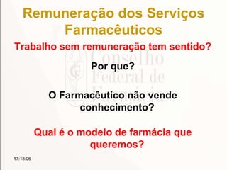 Remuneração dos Serviços
Farmacêuticos
Trabalho sem remuneração tem sentido?
17:18:06
Por que?
O Farmacêutico não vende
conhecimento?
Qual é o modelo de farmácia que
queremos?
 