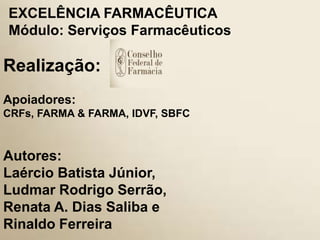 393
Realização:
EXCELÊNCIA FARMACÊUTICA
Módulo: Serviços Farmacêuticos
Apoiadores:
CRFs, FARMA & FARMA, IDVF, SBFC
Autores:
Laércio Batista Júnior,
Ludmar Rodrigo Serrão,
Renata A. Dias Saliba e
Rinaldo Ferreira
 