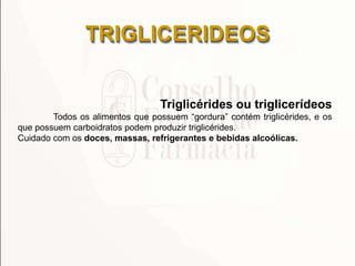 TRIGLICERIDEOS
Triglicérides ou triglicerídeos
Todos os alimentos que possuem ―gordura‖ contém triglicérides, e os
que possuem carboidratos podem produzir triglicérides.
Cuidado com os doces, massas, refrigerantes e bebidas alcoólicas.
 