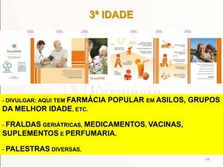 3ª IDADE
44
- DIVULGAR: AQUI TEM FARMÁCIA POPULAR EM ASILOS, GRUPOS
DA MELHOR IDADE, ETC.
- FRALDAS GERIÁTRICAS, MEDICAMENTOS, VACINAS,
SUPLEMENTOS E PERFUMARIA.
- PALESTRAS DIVERSAS.
 