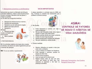 46
2. Medicamentos preventivos ou antiinflamatórios
Medicamentos que atuam na inflamação dos brônquios
(Corticóides Inalatórios). Tratam à causa da asma porque
diminuem o processo inflamatório das vias aéreas, e
protegem os pulmões.
Seu uso diário traz osseguintes benefícios:
Redução dos sintomas diurnos e noturnos;
Redução das exacerbações;
Redução do uso de medicação de resgate;
Melhora da função pulmonar;
Redução da
inflamação;
Redução das faltas
à escola e ao trabalho por
causa da asma;
Melhor qualidade
de vida.
Ex: Clenil (beclometasona).
OBS: Os corticóides inalatórios não trazem alívio imediato
dos sintomas, mas devem ser usados regularmente para que
os sintomas não apareçam.
OBS: Vá ao seu médico regularmente
DICAS IMPORTANTES
A alergia respiratória é a principal causa de ASMA, por
Isso, mudanças no ambiente são fundamentais para a
profilaxia e controle da doença.
 No Quarto
Forrar travesseiros e colchões com napa ou
capas antialérgicas;
Não acumular brinquedos, caixas, livros, roupas e
sapatos no quarto, pois juntam poeira;
Manter as janelas abertas para arejar o ambiente;
Colocar as camas longe da parede;
Manter guarda-roupas e armários bem fechados;
Não usar cobertores ou colchas de pêlo;
 Outras medidas
Resolver infiltrações em paredes e tetos para
evitar mofo no ambiente;
Limpar as hélices do ventilador com freqüência;
Evitar exposição a perfumes, produtos de
limpeza de cheiro forte;
Eliminar bichos de pelúcia;
Lavar as roupas de frio antes de usar;
Realizar limpeza diária de casa com pano
úmido, sem produto de cheiro ativo, sem
vassouras ou espanador e não fazer na
presença do asmático;
ASMA:
CONTROLE DE FATORES
DE RISCO E HÁBITOS DE
VIDA SAUDÁVEIS
Elaboração Farmacêutica: Ana Carolina
Pamplona Pereira Paim
 