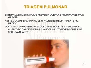 TRIAGEM PULMONAR
ESTE PROCEDIMENTO PODE PREVENIR DOENÇAS PULMONARES MAIS
GRAVES.
NESTES CASOS ENCAMINHA-SE O PACIENTE IMEDIATAMENTE AO
MÉDICO.
AO TRATAR O PACIENTE PRECOCEMENTE PODE-SE AMENIZAR OS
CUSTOS DE SAÚDE PÚBLICA E O SOFRIMENTO DO PACIENTE E DE
SEUS FAMILIARES.
47
 