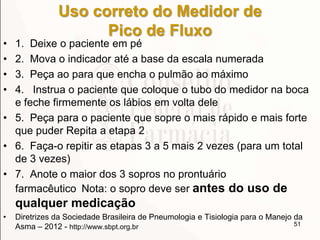 Uso correto do Medidor de
Pico de Fluxo
• 1. Deixe o paciente em pé
• 2. Mova o indicador até a base da escala numerada
• 3. Peça ao para que encha o pulmão ao máximo
• 4. Instrua o paciente que coloque o tubo do medidor na boca
e feche firmemente os lábios em volta dele
• 5. Peça para o paciente que sopre o mais rápido e mais forte
que puder Repita a etapa 2
• 6. Faça-o repitir as etapas 3 a 5 mais 2 vezes (para um total
de 3 vezes)
• 7. Anote o maior dos 3 sopros no prontuário
farmacêutico Nota: o sopro deve ser antes do uso de
qualquer medicação
• Diretrizes da Sociedade Brasileira de Pneumologia e Tisiologia para o Manejo da
Asma – 2012 - http://www.sbpt.org.br 51
 