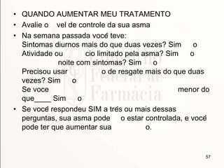 • QUANDO AUMENTAR MEU TRATAMENTO
• Avalie o vel de controle da sua asma
• Na semana passada você teve:
Sintomas diurnos mais do que duas vezes? Sim o
Atividade ou cio limitado pela asma? Sim o
noite com sintomas? Sim o
Precisou usar o de resgate mais do que duas
vezes? Sim o
Se voce menor do
que____ Sim o
• Se você respondeu SIM a três ou mais dessas
perguntas, sua asma pode o estar controlada, e você
pode ter que aumentar sua o.
57
 
