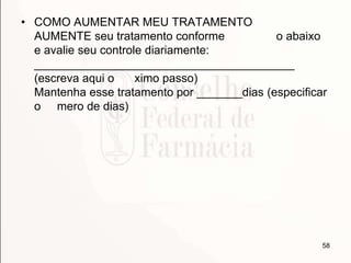 • COMO AUMENTAR MEU TRATAMENTO
AUMENTE seu tratamento conforme o abaixo
e avalie seu controle diariamente:
________________________________________
(escreva aqui o ximo passo)
Mantenha esse tratamento por _______dias (especificar
o mero de dias)
58
 
