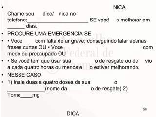 • NICA
Chame seu dico/ nica no
telefone:_____________________ SE você o melhorar em
______ dias.
• PROCURE UMA EMERGÊNCIA SE
• • Voce com falta de ar grave, conseguindo falar apenas
frases curtas OU • Voce com
medo ou preocupado OU
• • Se você tem que usar sua o de resgate ou de vio
a cada quatro horas ou menos e o estiver melhorando.
• NESSE CASO
• 1) Inale duas a quatro doses de sua o
_____________(nome da o de resgate) 2)
Tome____mg
DICA
59
 