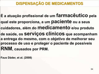 64
É a atuação profissional de um farmacêutico pela
qual este proporciona, a um paciente ou a seus
cuidadores, além do medicamento e/ou produto
de saúde, os serviços clínicos que acompanham
a entrega do mesmo, com o objetivo de melhorar seu
processo de uso e proteger o paciente de possíveis
RNM, causados por PRM.
Faus Dáder, et al. (2008)
DISPENSAÇÃO DE MEDICAMENTOS
 